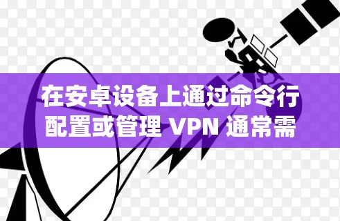 在安卓设备上通过命令行配置或管理 VPN 通常需要使用 adb（Android Debug Bridge）或终端命令（需 root 权限）以下是常见场景的详细指南